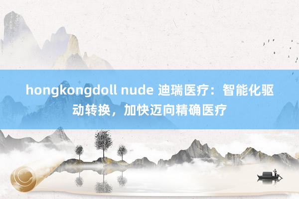 hongkongdoll nude 迪瑞医疗：智能化驱动转换，加快迈向精确医疗