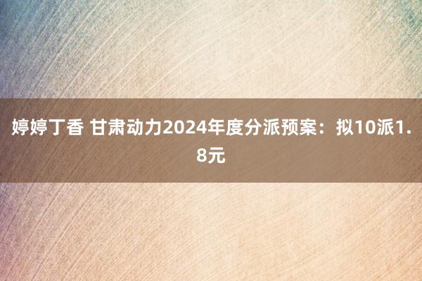 婷婷丁香 甘肃动力2024年度分派预案：拟10派1.8元