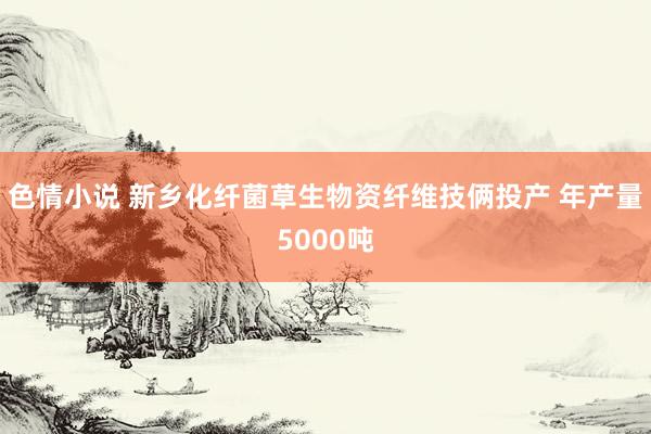 色情小说 新乡化纤菌草生物资纤维技俩投产 年产量5000吨