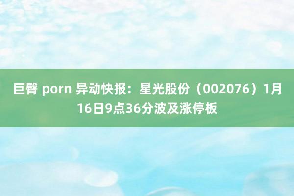 巨臀 porn 异动快报：星光股份（002076）1月16日9点36分波及涨停板
