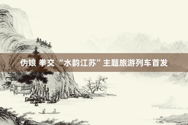 伪娘 拳交 “水韵江苏”主题旅游列车首发