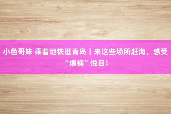 小色哥妹 乘着地铁逛青岛|来这些场所赶海,感受“爆桶”悦目!