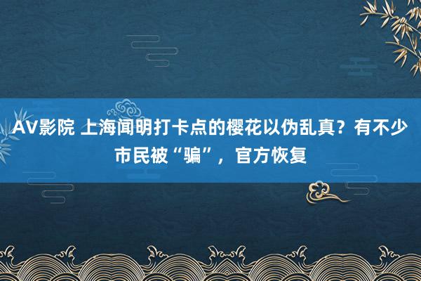AV影院 上海闻明打卡点的樱花以伪乱真?有不少市民被“骗”,官方恢复