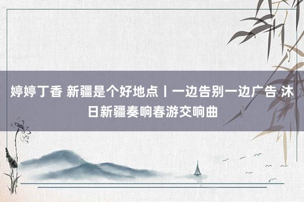 婷婷丁香 新疆是个好地点丨一边告别一边广告 沐日新疆奏响春游交响曲