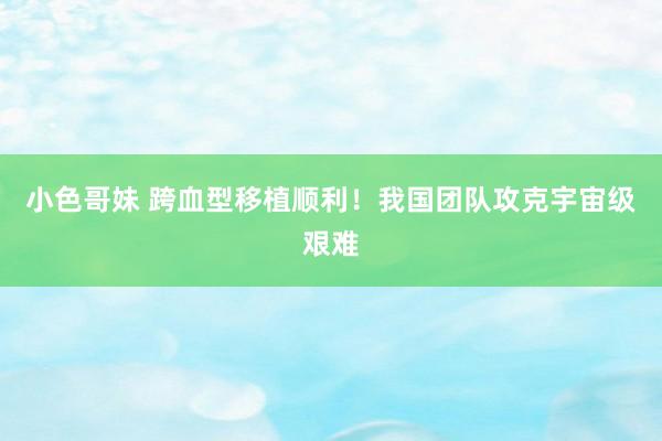 小色哥妹 跨血型移植顺利！我国团队攻克宇宙级艰难