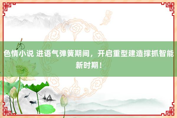 色情小说 进语气弹簧期间，开启重型建造撑抓智能新时期！