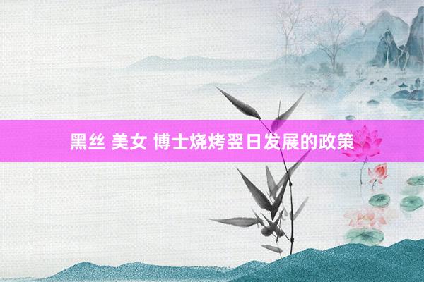 黑丝 美女 博士烧烤翌日发展的政策
