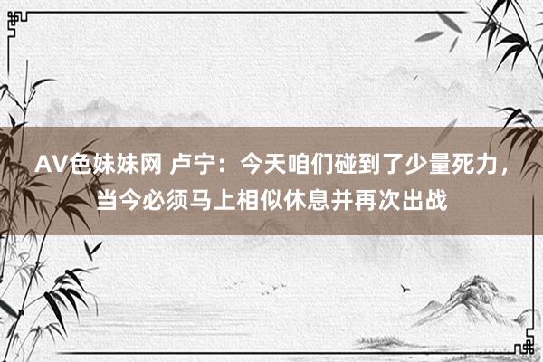 AV色妹妹网 卢宁：今天咱们碰到了少量死力，当今必须马上相似休息并再次出战