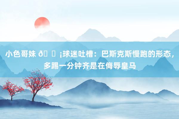 小色哥妹 😡球迷吐槽：巴斯克斯慢跑的形态，多踢一分钟齐是在侮辱皇马
