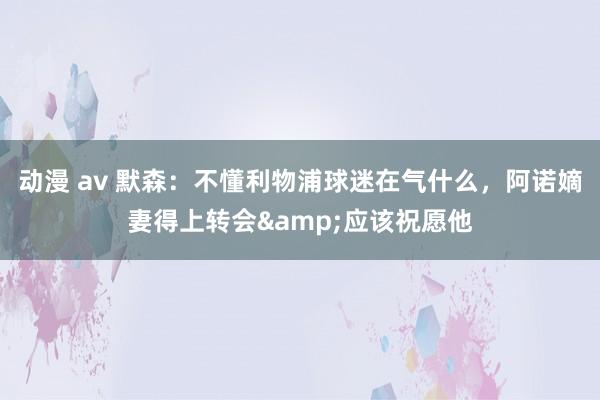 动漫 av 默森：不懂利物浦球迷在气什么，阿诺嫡妻得上转会&应该祝愿他
