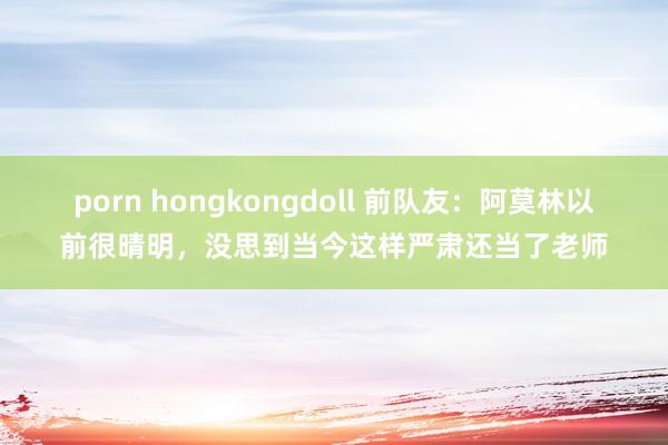 porn hongkongdoll 前队友：阿莫林以前很晴明，没思到当今这样严肃还当了老师