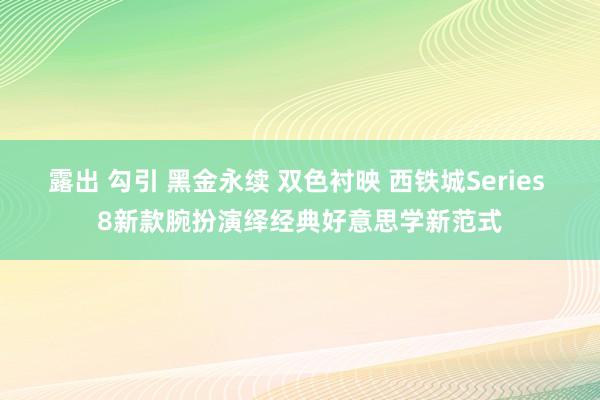 露出 勾引 黑金永续 双色衬映 西铁城Series 8新款腕扮演绎经典好意思学新范式
