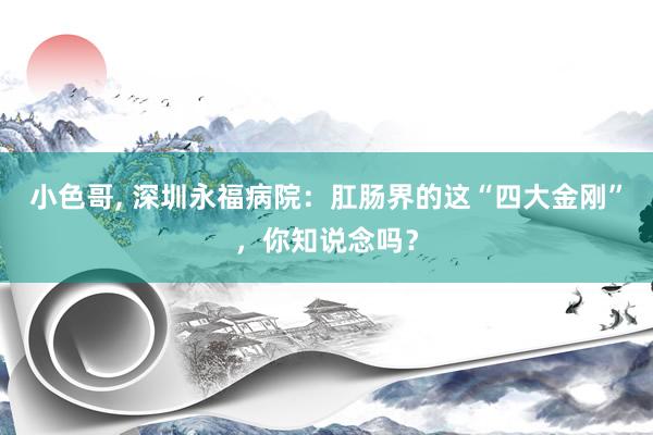 小色哥， 深圳永福病院：肛肠界的这“四大金刚”，你知说念吗？