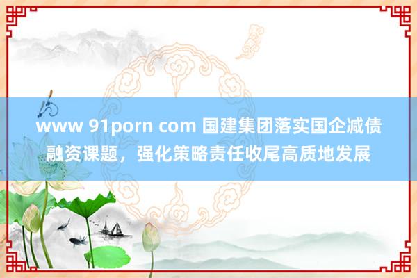 www 91porn com 国建集团落实国企减债融资课题，强化策略责任收尾高质地发展