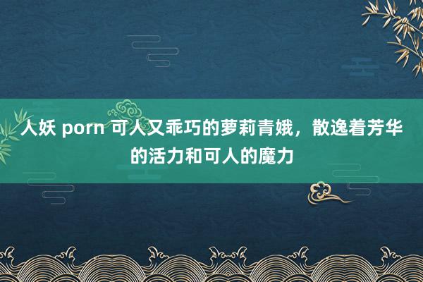 人妖 porn 可人又乖巧的萝莉青娥，散逸着芳华的活力和可人的魔力