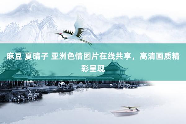 麻豆 夏晴子 亚洲色情图片在线共享，高清画质精彩呈现