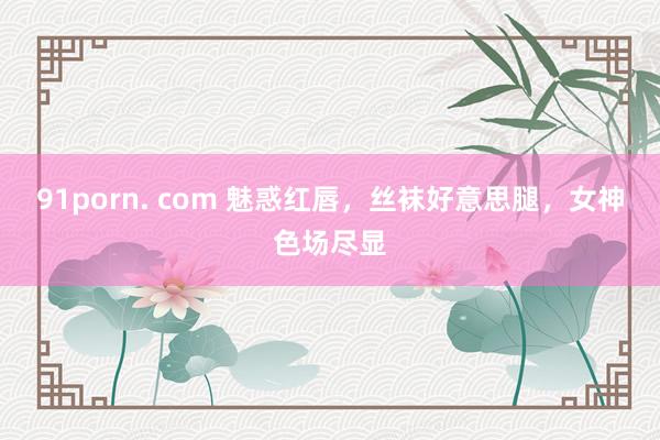 91porn. com 魅惑红唇，丝袜好意思腿，女神色场尽显
