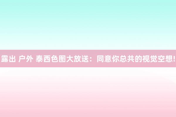 露出 户外 泰西色图大放送：同意你总共的视觉空想!