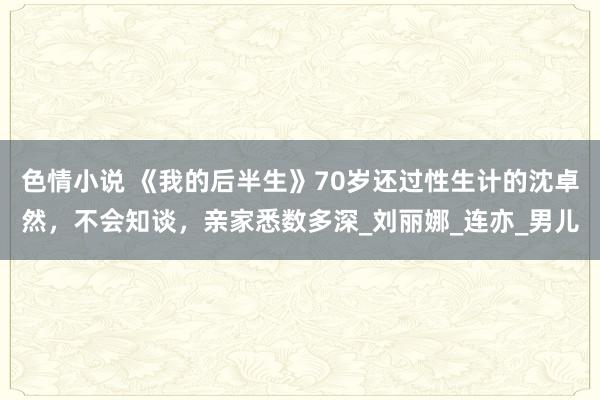 色情小说 《我的后半生》70岁还过性生计的沈卓然，不会知谈，亲家悉数多深_刘丽娜_连亦_男儿