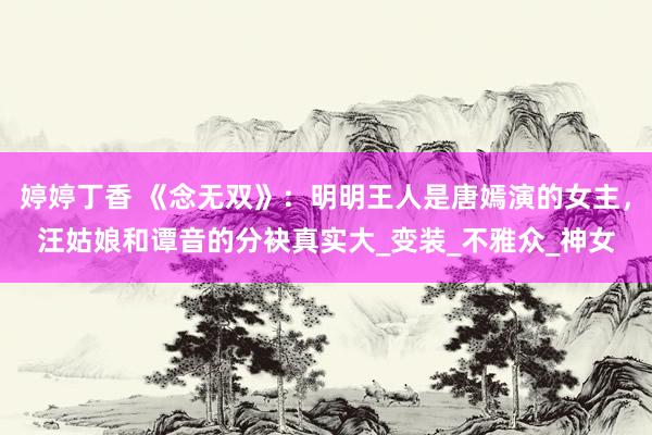 婷婷丁香 《念无双》：明明王人是唐嫣演的女主，汪姑娘和谭音的分袂真实大_变装_不雅众_神女