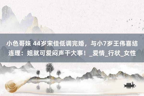 小色哥妹 44岁宋佳低调完婚，与小7岁王伟喜结连理：姐就可爱闷声干大事！_爱情_行状_女性
