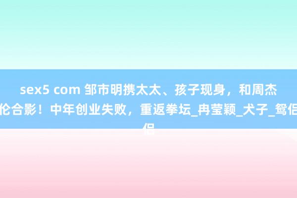 sex5 com 邹市明携太太、孩子现身，和周杰伦合影！中年创业失败，重返拳坛_冉莹颖_犬子_鸳侣