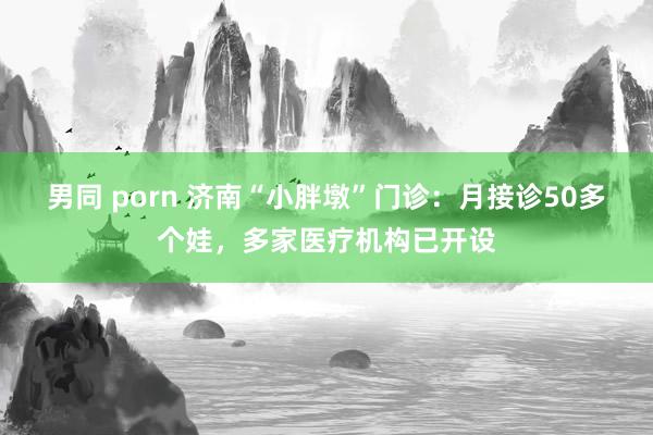 男同 porn 济南“小胖墩”门诊：月接诊50多个娃，多家医疗机构已开设