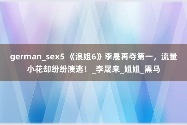 german_sex5 《浪姐6》李晟再夺第一，流量小花却纷纷溃逃！_李晟来_姐姐_黑马