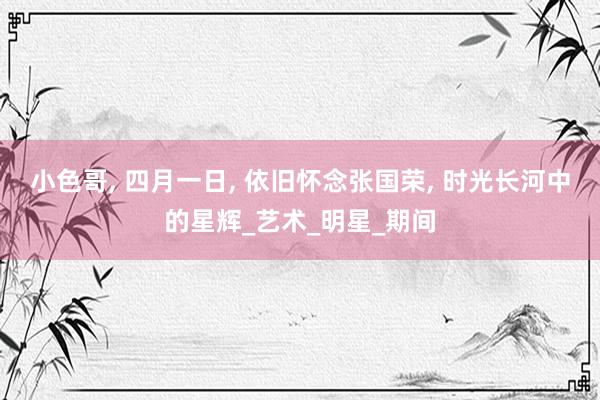 小色哥， 四月一日， 依旧怀念张国荣， 时光长河中的星辉_艺术_明星_期间