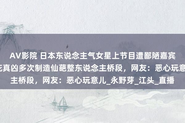 AV影院 日本东说念主气女星上节目遭鄙陋嘉宾生扑索吻！电视台包庇真凶多次制造仙葩整东说念主桥段，网友：恶心玩意儿_永野芽_江头_直播