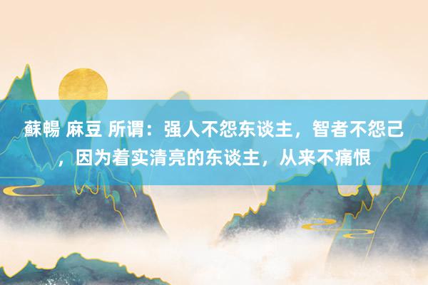 蘇暢 麻豆 所谓：强人不怨东谈主，智者不怨己，因为着实清亮的东谈主，从来不痛恨