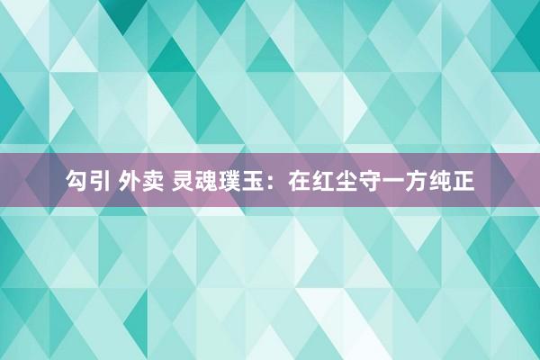勾引 外卖 灵魂璞玉：在红尘守一方纯正