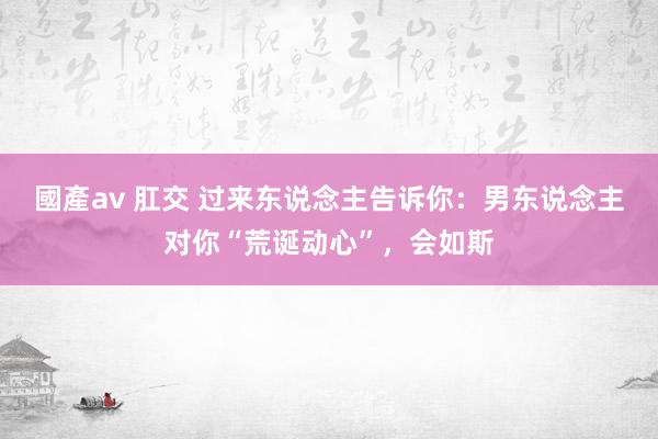 國產av 肛交 过来东说念主告诉你：男东说念主对你“荒诞动心”，会如斯