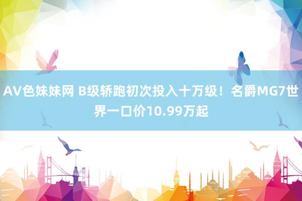 AV色妹妹网 B级轿跑初次投入十万级！名爵MG7世界一口价10.99万起