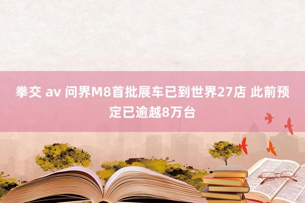 拳交 av 问界M8首批展车已到世界27店 此前预定已逾越8万台