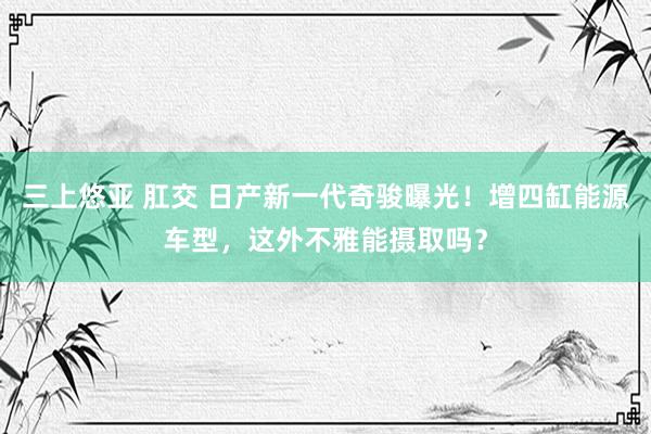 三上悠亚 肛交 日产新一代奇骏曝光！增四缸能源车型，这外不雅能摄取吗？