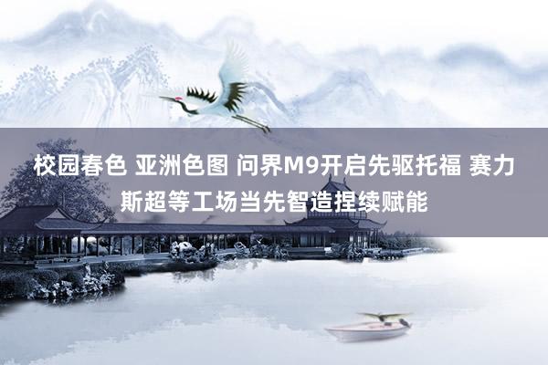 校园春色 亚洲色图 问界M9开启先驱托福 赛力斯超等工场当先智造捏续赋能