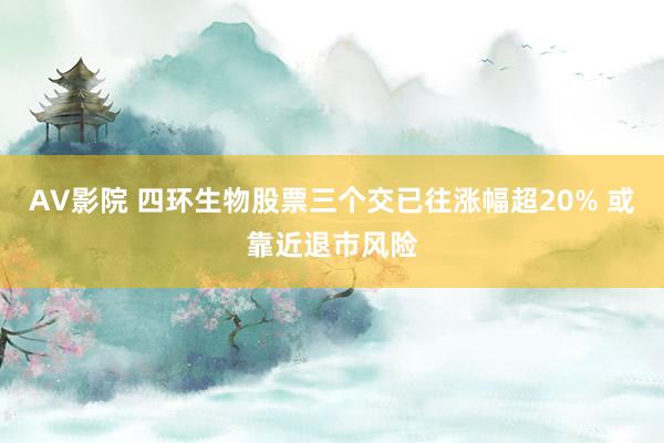 AV影院 四环生物股票三个交已往涨幅超20% 或靠近退市风险