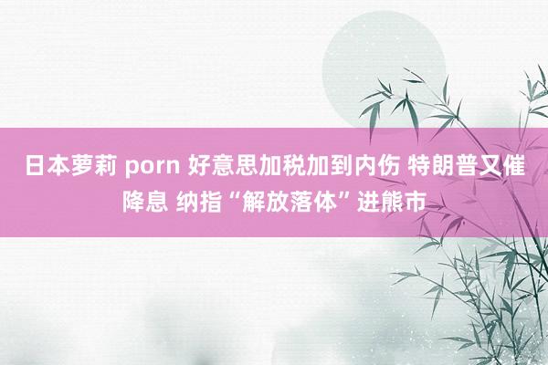 日本萝莉 porn 好意思加税加到内伤 特朗普又催降息 纳指“解放落体”进熊市