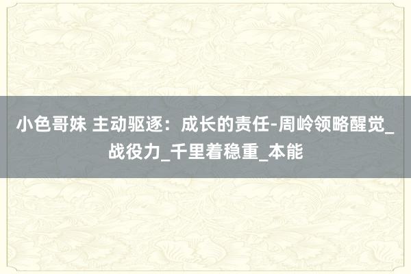 小色哥妹 主动驱逐：成长的责任-周岭领略醒觉_战役力_千里着稳重_本能