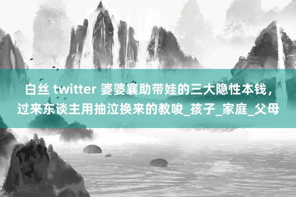 白丝 twitter 婆婆襄助带娃的三大隐性本钱，过来东谈主用抽泣换来的教唆_孩子_家庭_父母
