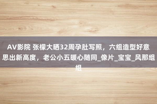 AV影院 张檬大晒32周孕肚写照，六组造型好意思出新高度，老公小五暖心随同_像片_宝宝_风那组