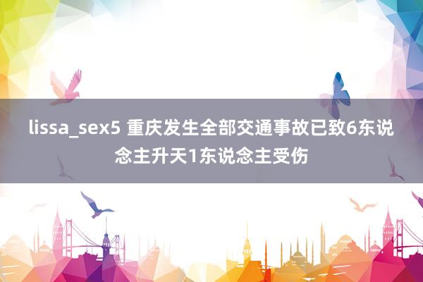 lissa_sex5 重庆发生全部交通事故已致6东说念主升天1东说念主受伤