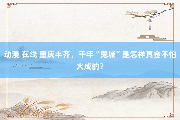 动漫 在线 重庆丰齐，千年“鬼城”是怎样真金不怕火成的？