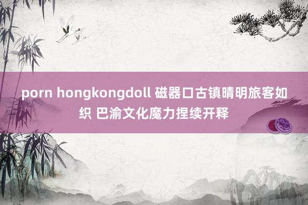 porn hongkongdoll 磁器口古镇晴明旅客如织 巴渝文化魔力捏续开释