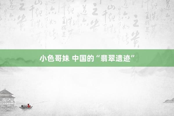 小色哥妹 中国的“翡翠遗迹”