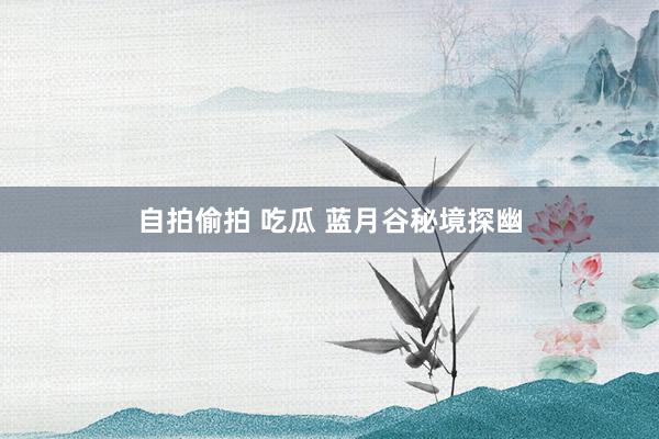 自拍偷拍 吃瓜 蓝月谷秘境探幽