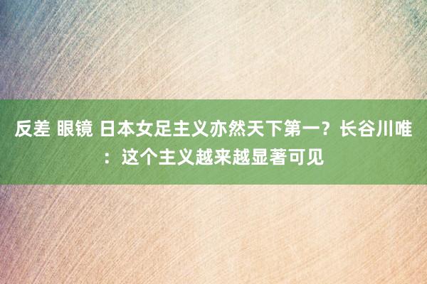 反差 眼镜 日本女足主义亦然天下第一？长谷川唯：这个主义越来越显著可见