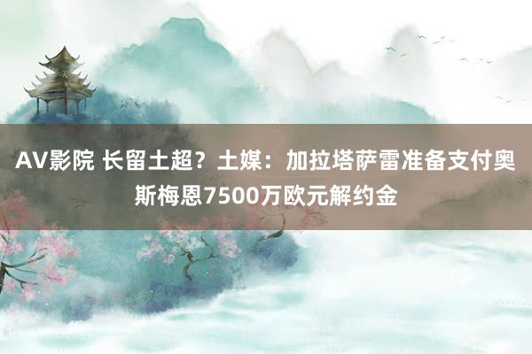 AV影院 长留土超？土媒：加拉塔萨雷准备支付奥斯梅恩7500万欧元解约金