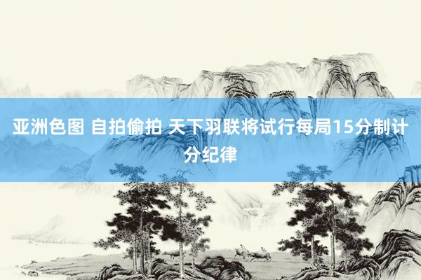 亚洲色图 自拍偷拍 天下羽联将试行每局15分制计分纪律